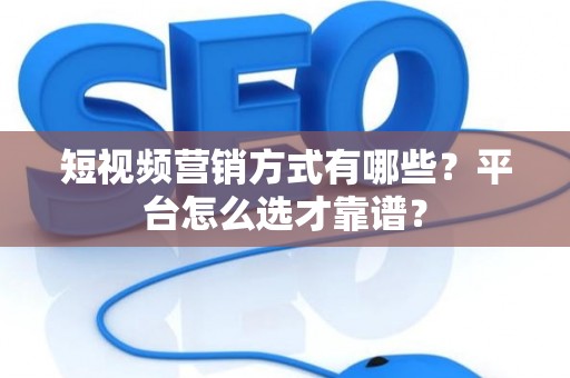 短视频营销方式有哪些？平台怎么选才靠谱？